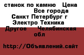 станок по камню › Цена ­ 29 000 - Все города, Санкт-Петербург г. Электро-Техника » Другое   . Челябинская обл.